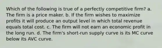 Which of the following is true of a perfectly competitive firm? a. The firm is a price maker. b. If the firm wishes to maximize profits it will produce an output level in which total revenue equals total cost. c. The firm will not earn an economic profit in the long run. d. The firm's short-run supply curve is its MC curve below its AVC curve.