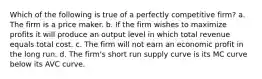 Which of the following is true of a perfectly competitive firm? a. The firm is a price maker. b. If the firm wishes to maximize profits it will produce an output level in which total revenue equals total cost. c. The firm will not earn an economic profit in the long run. d. The firm's short run supply curve is its MC curve below its AVC curve.