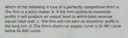 Which of the following is true of a perfectly competitive firm? a. The firm is a price maker. b. If the firm wishes to maximize profits it will produce an output level in which total revenue equals total cost. c. The firm will not earn an economic profit in the long run. d. The firm's short-run supply curve is its MC curve below its AVC curve