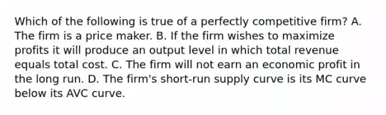 Which of the following is true of a perfectly competitive firm? A. The firm is a price maker. B. If the firm wishes to maximize profits it will produce an output level in which total revenue equals total cost. C. The firm will not earn an economic profit in the long run. D. The firm's short-run supply curve is its MC curve below its AVC curve.