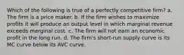 Which of the following is true of a perfectly competitive firm? a. The firm is a price maker. b. If the firm wishes to maximize profits it will produce an output level in which marginal revenue exceeds marginal cost. c. The firm will not earn an economic profit in the long run. d. The firm's short-run supply curve is its MC curve below its AVC curve.