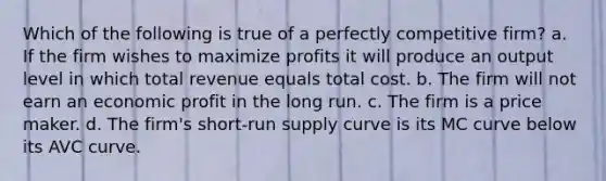 Which of the following is true of a perfectly competitive firm? a. If the firm wishes to maximize profits it will produce an output level in which total revenue equals total cost. b. The firm will not earn an economic profit in the long run. c. The firm is a price maker. d. The firm's short-run supply curve is its MC curve below its AVC curve.