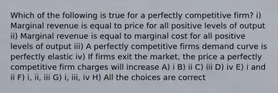 Which of the following is true for a perfectly competitive firm? i) Marginal revenue is equal to price for all positive levels of output ii) Marginal revenue is equal to marginal cost for all positive levels of output iii) A perfectly competitive firms demand curve is perfectly elastic iv) If firms exit the market, the price a perfectly competitive firm charges will increase A) i B) ii C) iii D) iv E) i and ii F) i, ii, iii G) i, iii, iv H) All the choices are correct