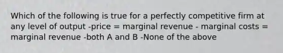 Which of the following is true for a perfectly competitive firm at any level of output -price = marginal revenue - marginal costs = marginal revenue -both A and B -None of the above