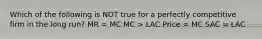 Which of the following is NOT true for a perfectly competitive firm in the long run? MR = MC MC > LAC Price = MC SAC = LAC