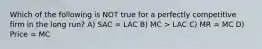 Which of the following is NOT true for a perfectly competitive firm in the long run? A) SAC = LAC B) MC > LAC C) MR = MC D) Price = MC