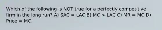 Which of the following is NOT true for a perfectly competitive firm in the long run? A) SAC = LAC B) MC > LAC C) MR = MC D) Price = MC