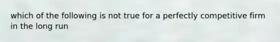 which of the following is not true for a perfectly competitive firm in the long run