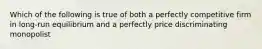 Which of the following is true of both a perfectly competitive firm in long-run equilibrium and a perfectly price discriminating monopolist