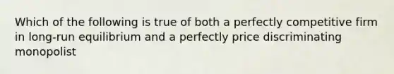 Which of the following is true of both a perfectly competitive firm in long-run equilibrium and a perfectly price discriminating monopolist