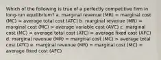 Which of the following is true of a perfectly competitive firm in long-run equilibrium? a. marginal revenue (MR) = marginal cost (MC) = average total cost (ATC) b. marginal revenue (MR) = marginal cost (MC) > average variable cost (AVC) c. marginal cost (MC) = average total cost (ATC) = average fixed cost (AFC) d. marginal revenue (MR) = marginal cost (MC) > average total cost (ATC) e. marginal revenue (MR) = marginal cost (MC) = average fixed cost (AFC)