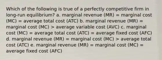 Which of the following is true of a perfectly competitive firm in long-run equilibrium? a. marginal revenue (MR) = marginal cost (MC) = average total cost (ATC) b. marginal revenue (MR) = marginal cost (MC) > average variable cost (AVC) c. marginal cost (MC) = average total cost (ATC) = average fixed cost (AFC) d. marginal revenue (MR) = marginal cost (MC) > average total cost (ATC) e. marginal revenue (MR) = marginal cost (MC) = average fixed cost (AFC)