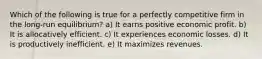 Which of the following is true for a perfectly competitive firm in the long-run equilibrium? a) It earns positive economic profit. b) It is allocatively efficient. c) It experiences economic losses. d) It is productively inefficient. e) It maximizes revenues.