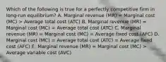 Which of the following is true for a perfectly competitive firm in long-run equilibrium? A. Marginal revenue (MR) = Marginal cost (MC) > Average total cost (ATC) B. Marginal revenue (MR) = Marginal cost (MC) = Average total cost (ATC) C. Marginal revenue (MR) = Marginal cost (MC) = Average fixed cost (AFC) D. Marginal cost (MC) = Average total cost (ATC) = Average fixed cost (AFC) E. Marginal revenue (MR) = Marginal cost (MC) > Average variable cost (AVC)