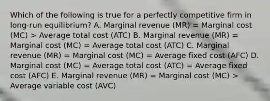 Which of the following is true for a perfectly competitive firm in long-run equilibrium? A. Marginal revenue (MR) = Marginal cost (MC) > Average total cost (ATC) B. Marginal revenue (MR) = Marginal cost (MC) = Average total cost (ATC) C. Marginal revenue (MR) = Marginal cost (MC) = Average fixed cost (AFC) D. Marginal cost (MC) = Average total cost (ATC) = Average fixed cost (AFC) E. Marginal revenue (MR) = Marginal cost (MC) > Average variable cost (AVC)