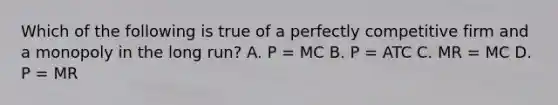 Which of the following is true of a perfectly competitive firm and a monopoly in the long run? A. P = MC B. P = ATC C. MR = MC D. P = MR