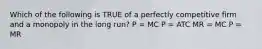 Which of the following is TRUE of a perfectly competitive firm and a monopoly in the long run? P = MC P = ATC MR = MC P = MR