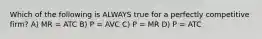 Which of the following is ALWAYS true for a perfectly competitive firm? A) MR = ATC B) P = AVC C) P = MR D) P = ATC