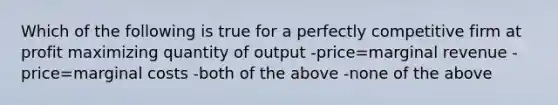 Which of the following is true for a perfectly competitive firm at profit maximizing quantity of output -price=marginal revenue -price=marginal costs -both of the above -none of the above