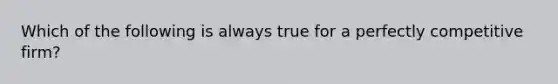 Which of the following is always true for a perfectly competitive firm?