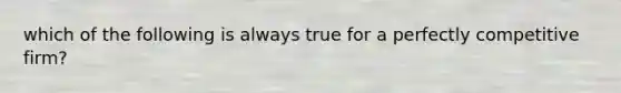 which of the following is always true for a perfectly competitive firm?