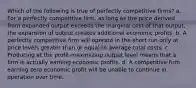 ​Which of the following is true of perfectly competitive firms? a. ​For a perfectly competitive firm, as long as the price derived from expanded output exceeds the marginal cost of that output, the expansion of output creates additional economic profits. b. ​A perfectly competitive firm will operate in the short run only at price levels greater than or equal to average total costs. c. ​Producing at the profit-maximizing output level means that a firm is actually earning economic profits. d. ​A competitive firm earning zero economic profit will be unable to continue in operation over time.