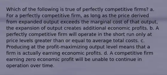 ​Which of the following is true of perfectly competitive firms? a. ​For a perfectly competitive firm, as long as the price derived from expanded output exceeds the marginal cost of that output, the expansion of output creates additional economic profits. b. ​A perfectly competitive firm will operate in the short run only at price levels <a href='https://www.questionai.com/knowledge/kNDE5ipeE2-greater-than-or-equal-to' class='anchor-knowledge'>greater than or equal to</a> average total costs. c. ​Producing at the profit-maximizing output level means that a firm is actually earning economic profits. d. ​A competitive firm earning zero economic profit will be unable to continue in operation over time.