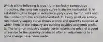 Which of the following is true? A. In perfectly competitive industries, the long-run supply curve is always horizontal. B. In establishing the long-run industry supply curve, factor costs and the number of firms are held constant. C. Every point on a long-run industry supply curve shows a price and quantity supplied at which firms in the industry are earning positive economic profit. D. The long-run industry supply curve relates the price of a good or service to the quantity produced after all adjustments to a price change have been made.