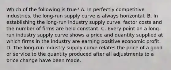 Which of the following is true? A. In perfectly competitive industries, the long-run supply curve is always horizontal. B. In establishing the long-run industry supply curve, factor costs and the number of firms are held constant. C. Every point on a long-run industry supply curve shows a price and quantity supplied at which firms in the industry are earning positive economic profit. D. The long-run industry supply curve relates the price of a good or service to the quantity produced after all adjustments to a price change have been made.