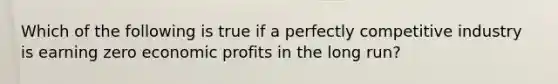 Which of the following is true if a perfectly competitive industry is earning zero economic profits in the long run?