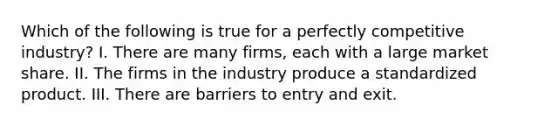 Which of the following is true for a perfectly competitive industry? I. There are many firms, each with a large market share. II. The firms in the industry produce a standardized product. III. There are barriers to entry and exit.