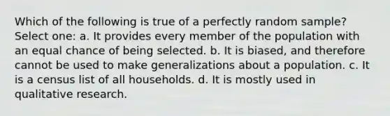 Which of the following is true of a perfectly random sample? Select one: a. It provides every member of the population with an equal chance of being selected. b. It is biased, and therefore cannot be used to make generalizations about a population. c. It is a census list of all households. d. It is mostly used in qualitative research.