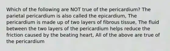 Which of the following are NOT true of the pericardium? The parietal pericardium is also called the epicardium, The pericardium is made up of two layers of fibrous tissue, The fluid between the two layers of the pericardium helps reduce the friction caused by the beating heart, All of the above are true of the pericardium