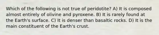 Which of the following is not true of peridotite? A) It is composed almost entirely of olivine and pyroxene. B) It is rarely found at the Earth's surface. C) It is denser than basaltic rocks. D) It is the main constituent of the Earth's crust.