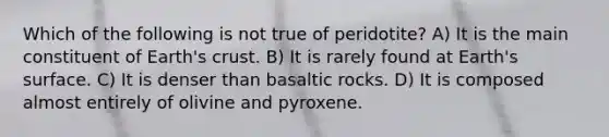 Which of the following is not true of peridotite? A) It is the main constituent of Earth's crust. B) It is rarely found at Earth's surface. C) It is denser than basaltic rocks. D) It is composed almost entirely of olivine and pyroxene.