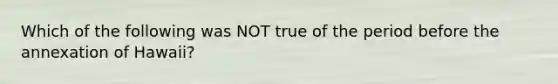 Which of the following was NOT true of the period before the annexation of Hawaii?