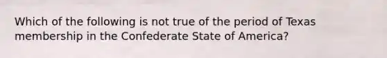 Which of the following is not true of the period of Texas membership in the Confederate State of America?