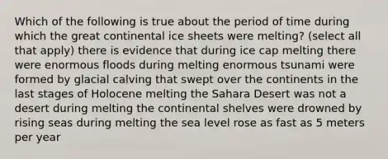 Which of the following is true about the period of time during which the great continental ice sheets were melting? (select all that apply) there is evidence that during ice cap melting there were enormous floods during melting enormous tsunami were formed by glacial calving that swept over the continents in the last stages of Holocene melting the Sahara Desert was not a desert during melting the continental shelves were drowned by rising seas during melting the sea level rose as fast as 5 meters per year