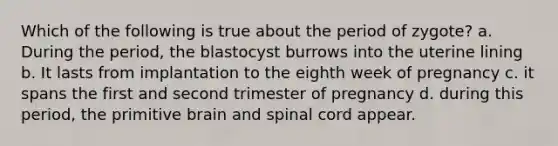 Which of the following is true about the period of zygote? a. During the period, the blastocyst burrows into the uterine lining b. It lasts from implantation to the eighth week of pregnancy c. it spans the first and second trimester of pregnancy d. during this period, the primitive brain and spinal cord appear.