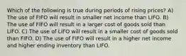 Which of the following is true during periods of rising prices? A) The use of FIFO will result in smaller net income than LIFO. B) The use of FIFO will result in a larger cost of goods sold than LIFO. C) The use of LIFO will result in a smaller cost of goods sold than FIFO. D) The use of FIFO will result in a higher net income and higher ending inventory than LIFO.