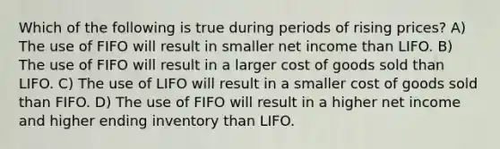 Which of the following is true during periods of rising prices? A) The use of FIFO will result in smaller net income than LIFO. B) The use of FIFO will result in a larger cost of goods sold than LIFO. C) The use of LIFO will result in a smaller cost of goods sold than FIFO. D) The use of FIFO will result in a higher net income and higher ending inventory than LIFO.