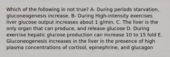 Which of the following in not true? A- During periods starvation, gluconeogenesis increase. B- During High-intensity exercises liver glucose output increases about 1 g/min. C. The liver is the only organ that can produce, and release glucose D. During exercise hepatic glucose production can increase 10 to 15 fold E. Gluconeogenesis increases in the liver in the presence of high plasma concentrations of cortisol, epinephrine, and glucagon