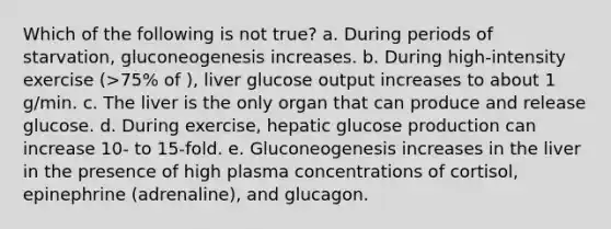 Which of the following is not true? a. During periods of starvation, gluconeogenesis increases. b. During high-intensity exercise (>75% of ), liver glucose output increases to about 1 g/min. c. The liver is the only organ that can produce and release glucose. d. During exercise, hepatic glucose production can increase 10- to 15-fold. e. Gluconeogenesis increases in the liver in the presence of high plasma concentrations of cortisol, epinephrine (adrenaline), and glucagon.