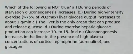 Which of the following is NOT true? a.) During periods of starvation gluconeogenesis increases. b.) During high-intensity exercise (>75% of VO2max) liver glucose output increases to about 1 g/min c.) The liver is the only organ that can produce and release glucose. d.) During exercise hepatic glucose production can increase 10- to 15- fold e.) Gluconeogenesis increases in the liver in the presence of high plasma concentrations of cortisol, epinephrine (adrenaline), and glucagon