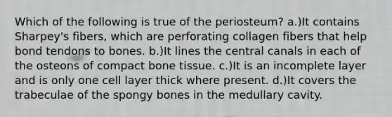 Which of the following is true of the periosteum? a.)It contains Sharpey's fibers, which are perforating collagen fibers that help bond tendons to bones. b.)It lines the central canals in each of the osteons of compact bone tissue. c.)It is an incomplete layer and is only one cell layer thick where present. d.)It covers the trabeculae of the spongy bones in the medullary cavity.