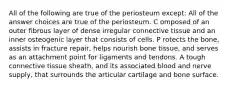 All of the following are true of the periosteum except: All of the answer choices are true of the periosteum. C omposed of an outer fibrous layer of dense irregular connective tissue and an inner osteogenic layer that consists of cells. P rotects the bone, assists in fracture repair, helps nourish bone tissue, and serves as an attachment point for ligaments and tendons. A tough connective tissue sheath, and its associated blood and nerve supply, that surrounds the articular cartilage and bone surface.