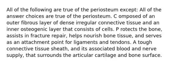 All of the following are true of the periosteum except: All of the answer choices are true of the periosteum. C omposed of an outer fibrous layer of dense irregular connective tissue and an inner osteogenic layer that consists of cells. P rotects the bone, assists in fracture repair, helps nourish bone tissue, and serves as an attachment point for ligaments and tendons. A tough connective tissue sheath, and its associated blood and nerve supply, that surrounds the articular cartilage and bone surface.