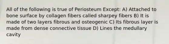 All of the following is true of Periosteum Except: A) Attached to bone surface by collagen fibers called sharpey fibers B) It is made of two layers fibrous and osteogenic C) Its fibrous layer is made from dense connective tissue D) Lines the medullary cavity