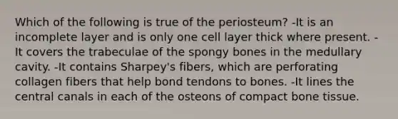 Which of the following is true of the periosteum? -It is an incomplete layer and is only one cell layer thick where present. -It covers the trabeculae of the spongy bones in the medullary cavity. -It contains Sharpey's fibers, which are perforating collagen fibers that help bond tendons to bones. -It lines the central canals in each of the osteons of compact bone tissue.