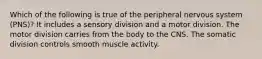 Which of the following is true of the peripheral nervous system (PNS)? It includes a sensory division and a motor division. The motor division carries from the body to the CNS. The somatic division controls smooth muscle activity.